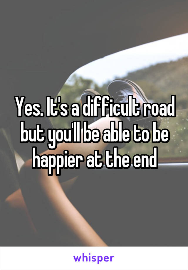 Yes. It's a difficult road but you'll be able to be happier at the end