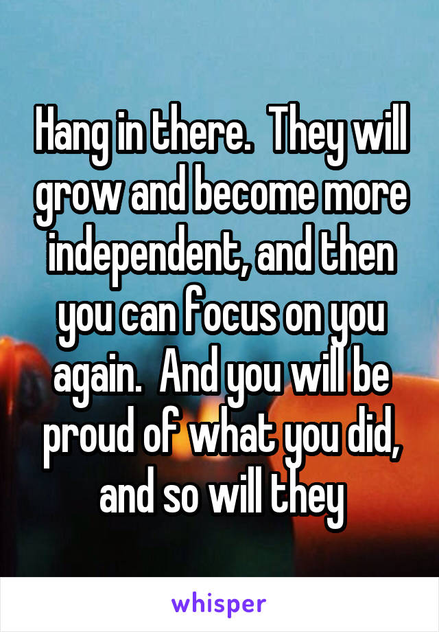 Hang in there.  They will grow and become more independent, and then you can focus on you again.  And you will be proud of what you did, and so will they