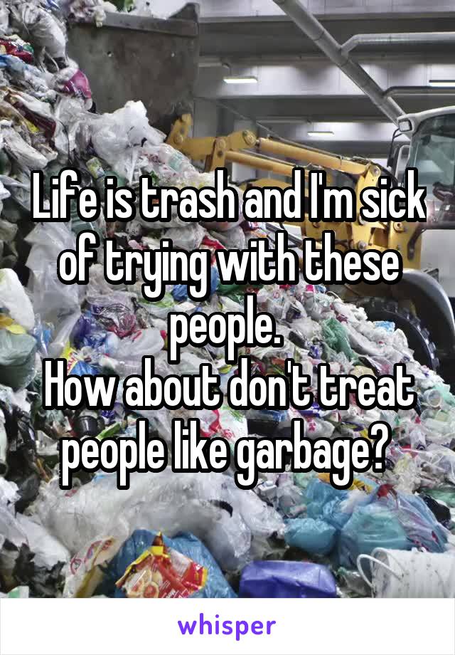 Life is trash and I'm sick of trying with these people. 
How about don't treat people like garbage? 