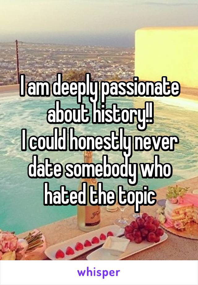 I am deeply passionate about history!!
I could honestly never date somebody who hated the topic