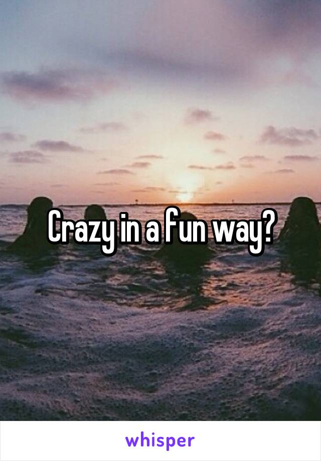 Crazy in a fun way?