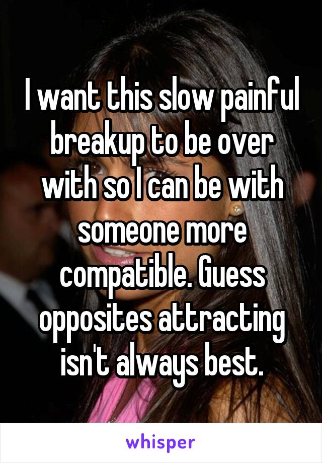 I want this slow painful breakup to be over with so I can be with someone more compatible. Guess opposites attracting isn't always best.