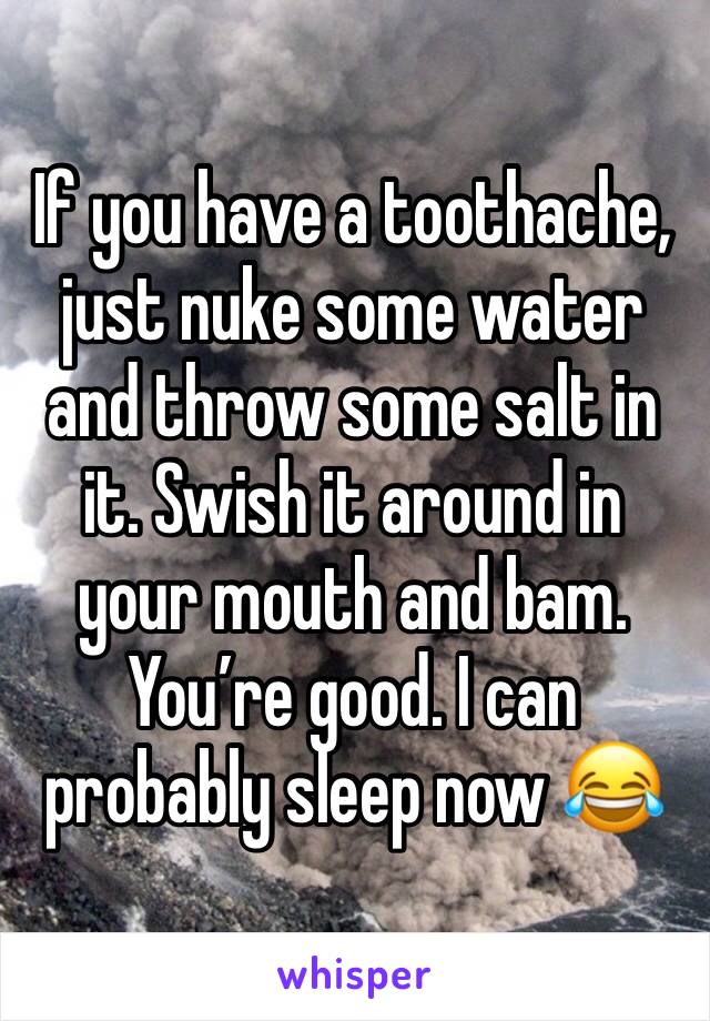 If you have a toothache, just nuke some water and throw some salt in it. Swish it around in your mouth and bam. You’re good. I can probably sleep now 😂