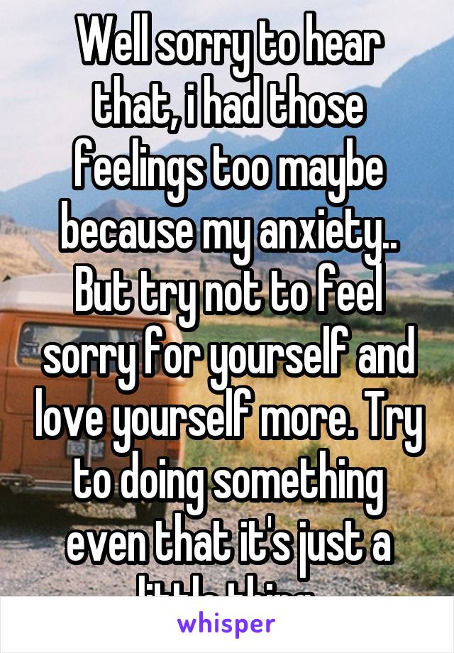 Well sorry to hear that, i had those feelings too maybe because my anxiety..
But try not to feel sorry for yourself and love yourself more. Try to doing something even that it's just a little thing.