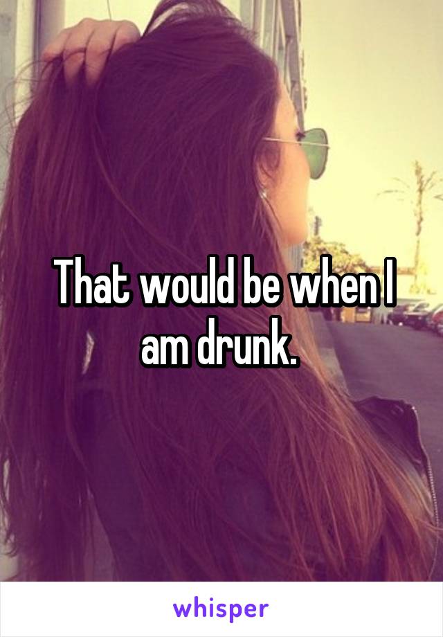 That would be when I am drunk. 