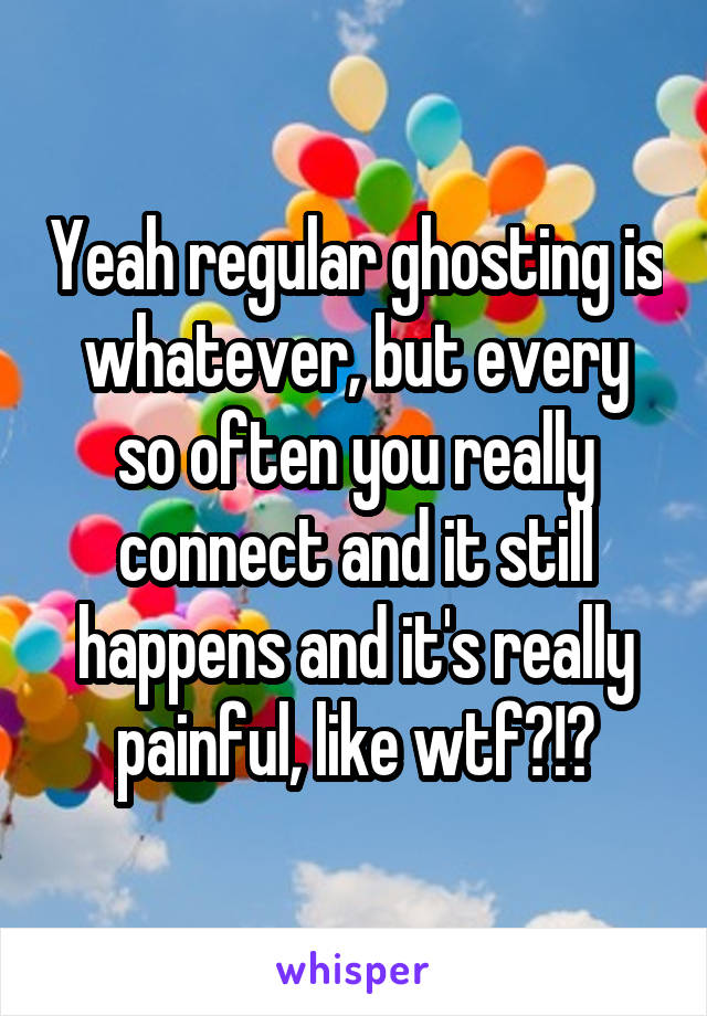 Yeah regular ghosting is whatever, but every so often you really connect and it still happens and it's really painful, like wtf?!?