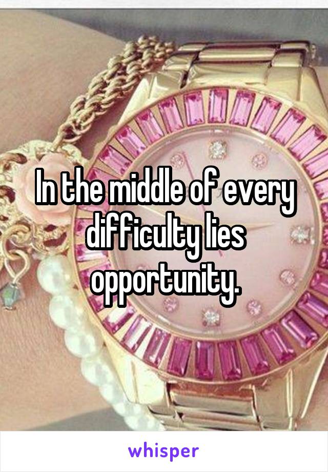 In the middle of every difficulty lies opportunity.