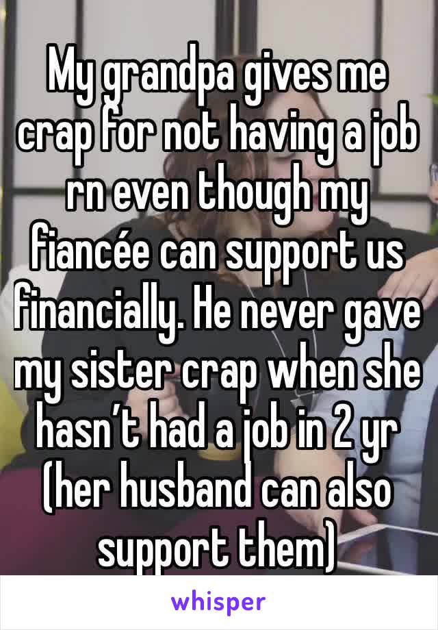My grandpa gives me crap for not having a job rn even though my fiancée can support us financially. He never gave my sister crap when she hasn’t had a job in 2 yr (her husband can also support them)