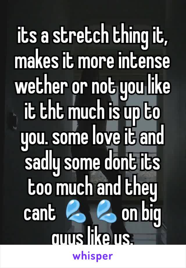 its a stretch thing it, makes it more intense wether or not you like it tht much is up to you. some love it and sadly some dont its too much and they cant 💦💦on big guys like us.