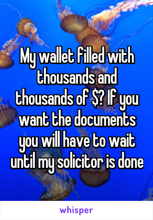 My wallet filled with thousands and thousands of $? If you want the documents you will have to wait until my solicitor is done