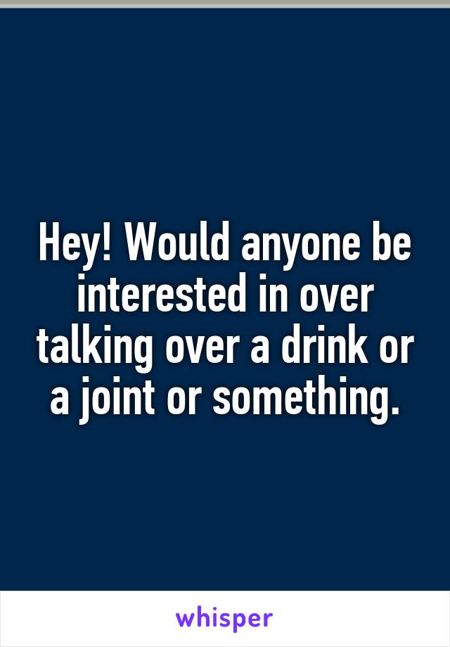 Hey! Would anyone be interested in over talking over a drink or a joint or something.