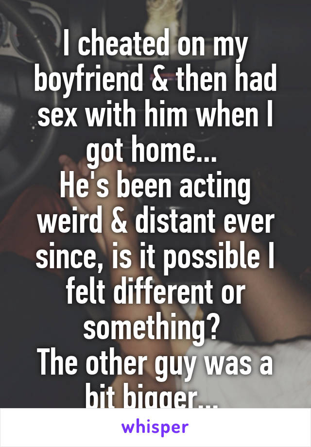 I cheated on my boyfriend & then had sex with him when I got home... 
He's been acting weird & distant ever since, is it possible I felt different or something? 
The other guy was a bit bigger... 