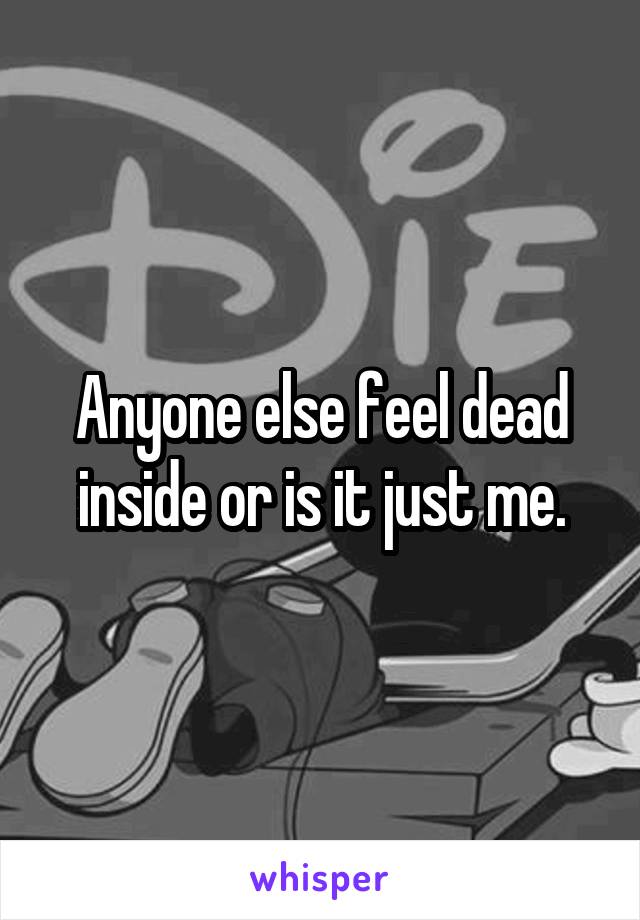 Anyone else feel dead inside or is it just me.