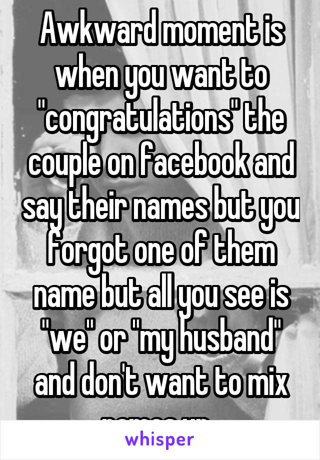 Awkward moment is when you want to "congratulations" the couple on facebook and say their names but you forgot one of them name but all you see is "we" or "my husband" and don't want to mix names up. 