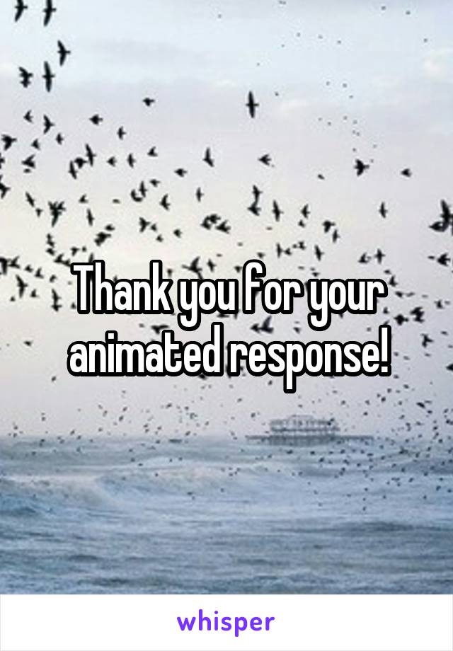 Thank you for your animated response!
