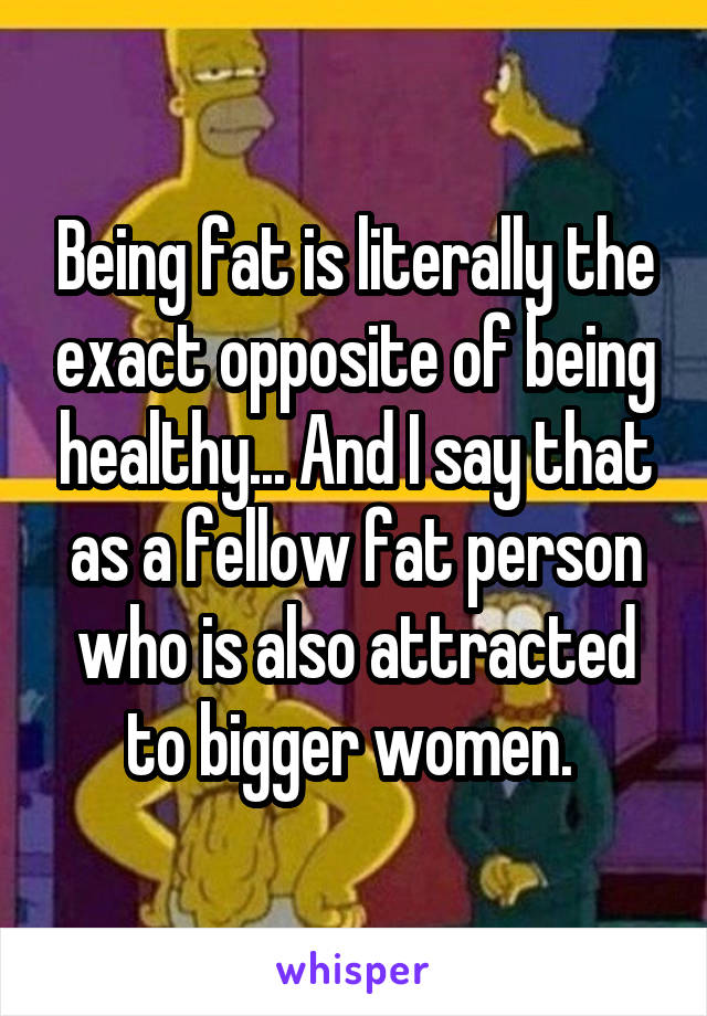 Being fat is literally the exact opposite of being healthy... And I say that as a fellow fat person who is also attracted to bigger women. 