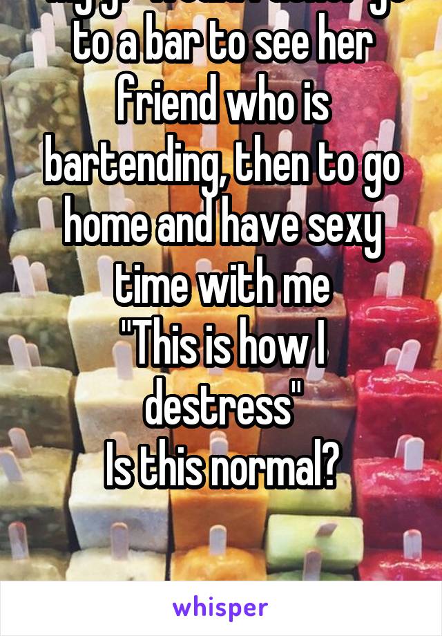  My gf would rather go to a bar to see her friend who is bartending, then to go home and have sexy time with me
"This is how I destress"
Is this normal?


