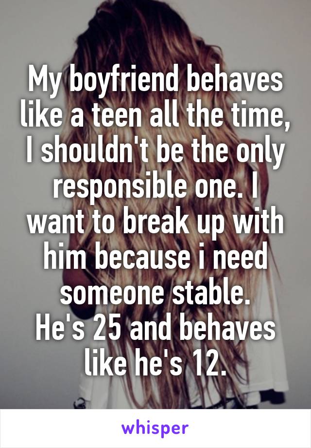 My boyfriend behaves like a teen all the time, I shouldn't be the only responsible one. I want to break up with him because i need someone stable.
He's 25 and behaves like he's 12.