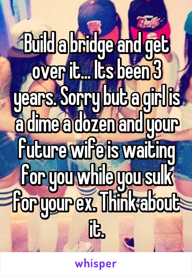 Build a bridge and get over it... Its been 3 years. Sorry but a girl is a dime a dozen and your future wife is waiting for you while you sulk for your ex. Think about it.