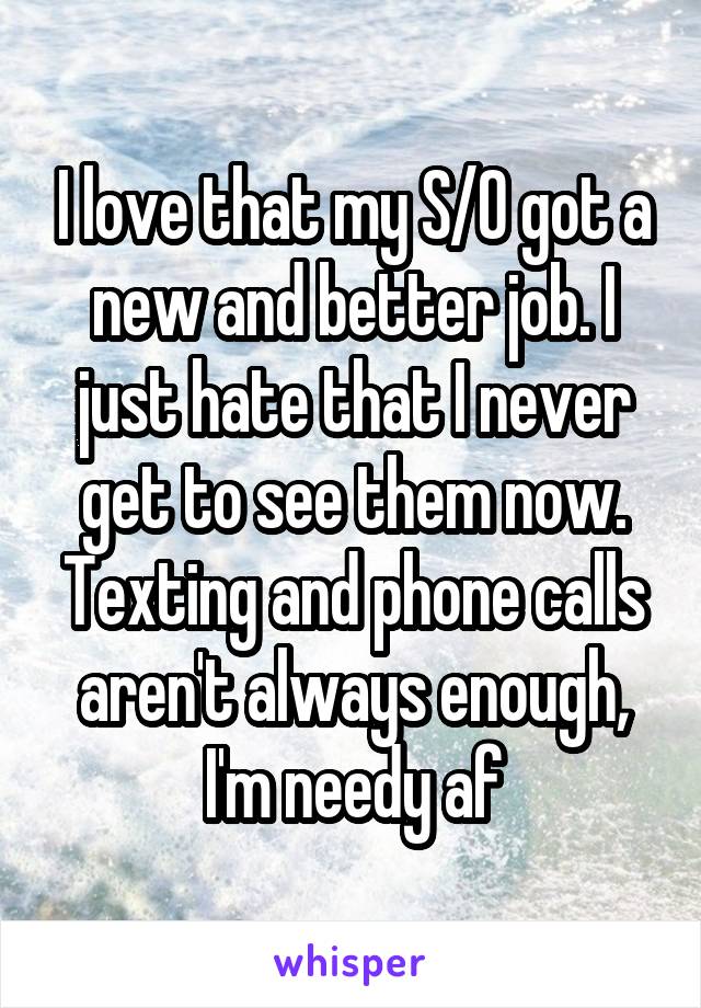 I love that my S/O got a new and better job. I just hate that I never get to see them now. Texting and phone calls aren't always enough, I'm needy af