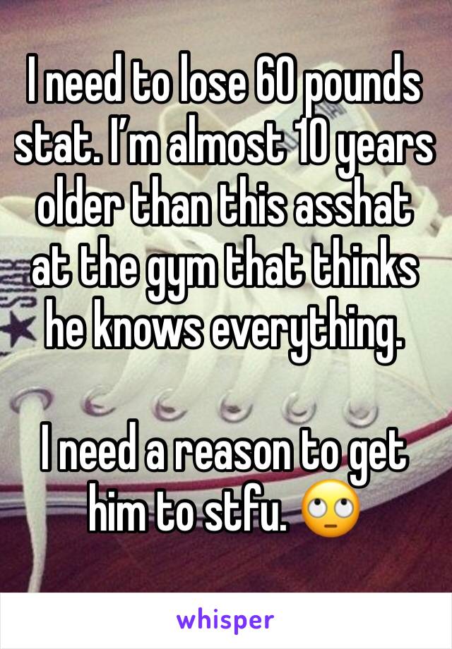 I need to lose 60 pounds stat. I’m almost 10 years older than this asshat at the gym that thinks he knows everything.

I need a reason to get him to stfu. 🙄