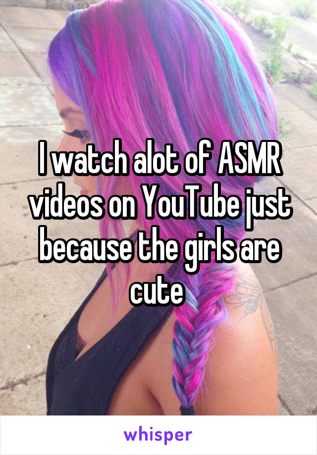 I watch alot of ASMR videos on YouTube just because the girls are cute 