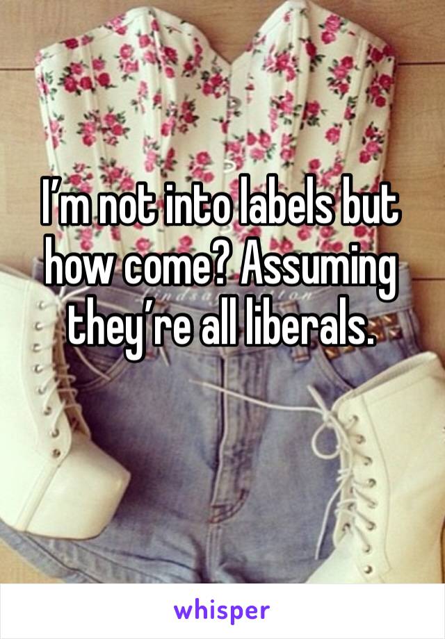 I’m not into labels but how come? Assuming they’re all liberals.