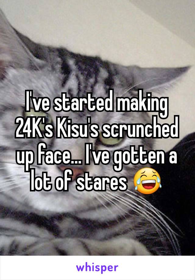I've started making 24K's Kisu's scrunched up face... I've gotten a lot of stares 😂