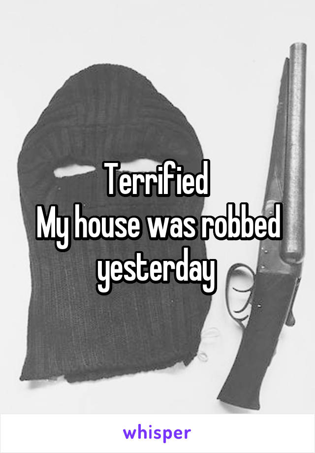 Terrified 
My house was robbed yesterday 