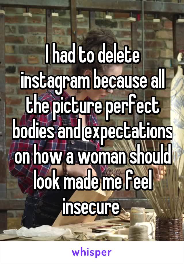 I had to delete instagram because all the picture perfect bodies and expectations on how a woman should look made me feel insecure 