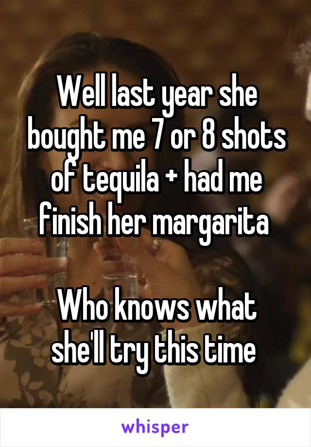 Well last year she bought me 7 or 8 shots of tequila + had me finish her margarita 

Who knows what she'll try this time 