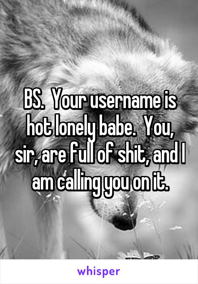BS.  Your username is hot lonely babe.  You, sir, are full of shit, and I am calling you on it.