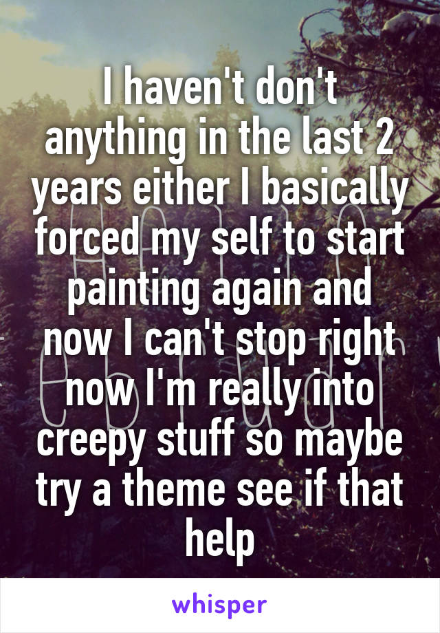 I haven't don't anything in the last 2 years either I basically forced my self to start painting again and now I can't stop right now I'm really into creepy stuff so maybe try a theme see if that help