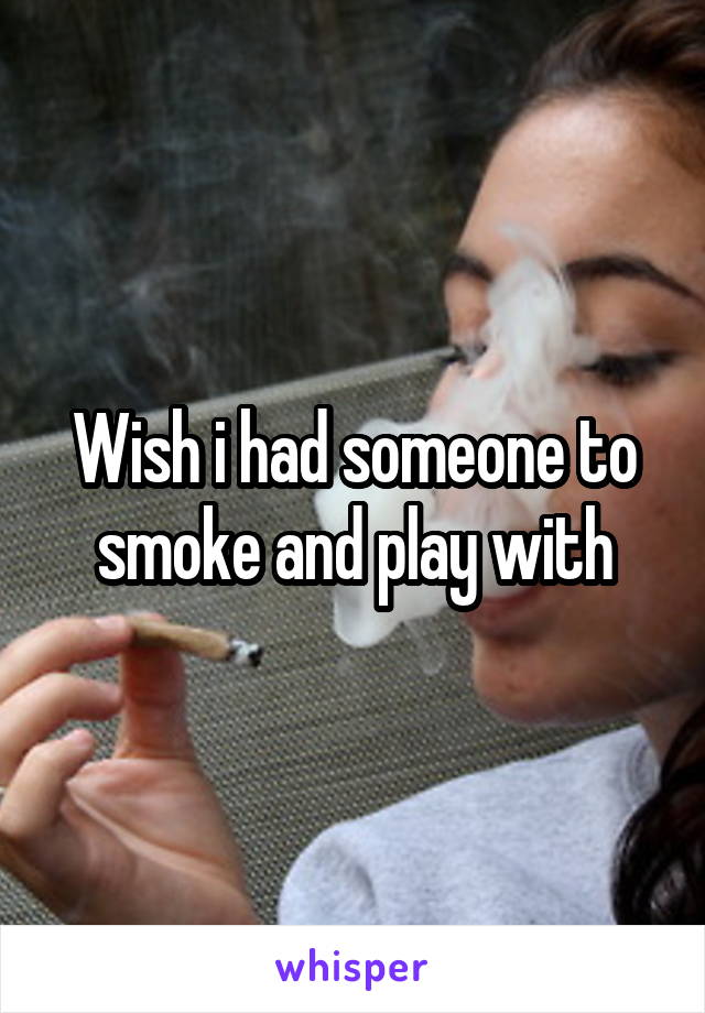 Wish i had someone to smoke and play with
