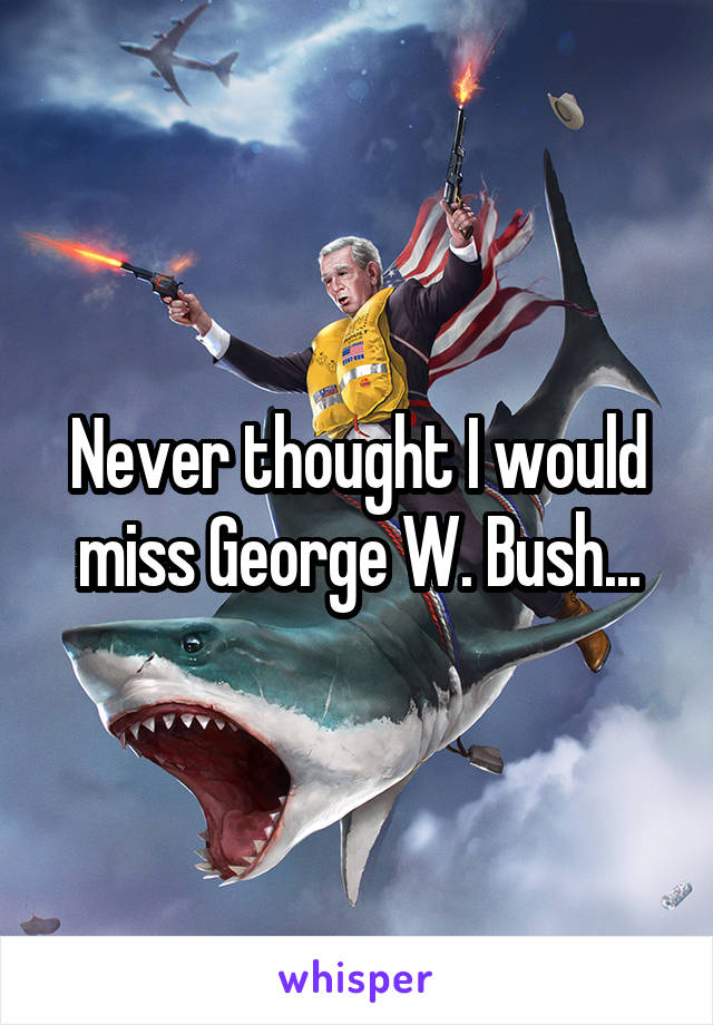 Never thought I would miss George W. Bush...