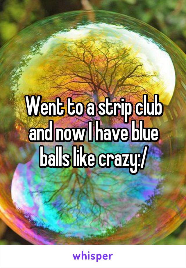 Went to a strip club and now I have blue balls like crazy:/