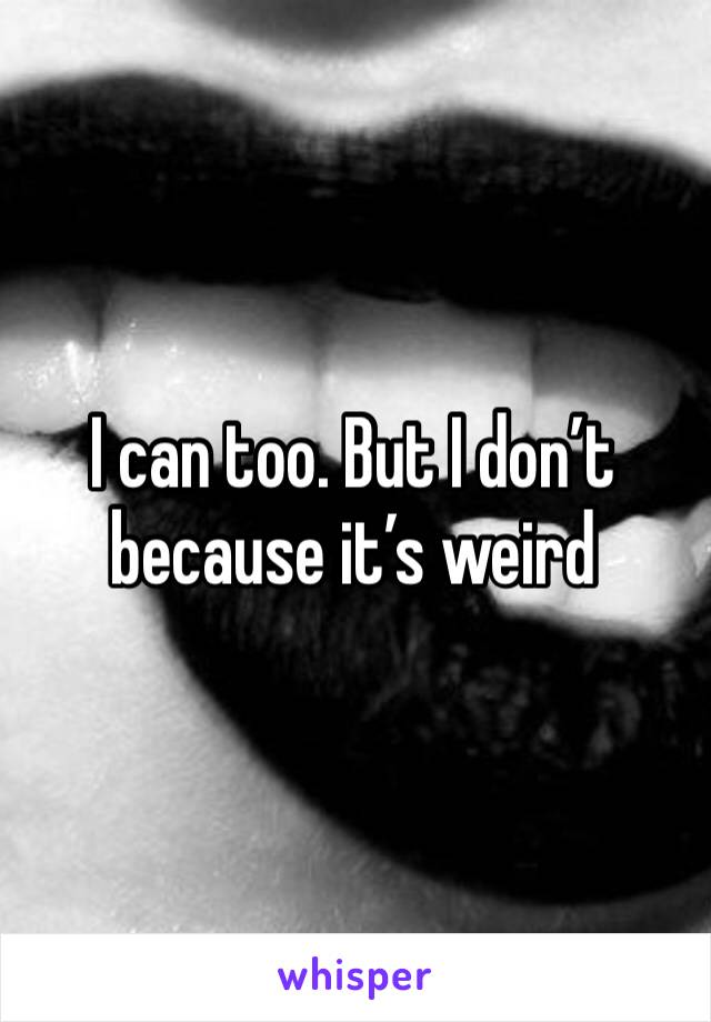 I can too. But I don’t because it’s weird