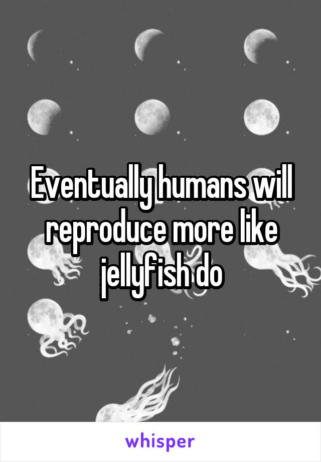 Eventually humans will reproduce more like jellyfish do