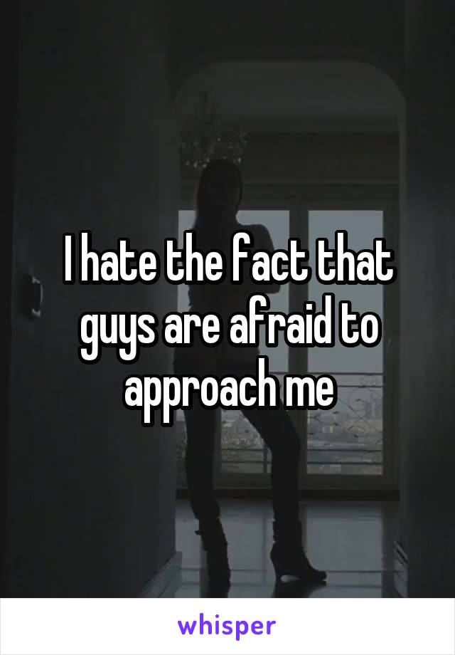 I hate the fact that guys are afraid to approach me