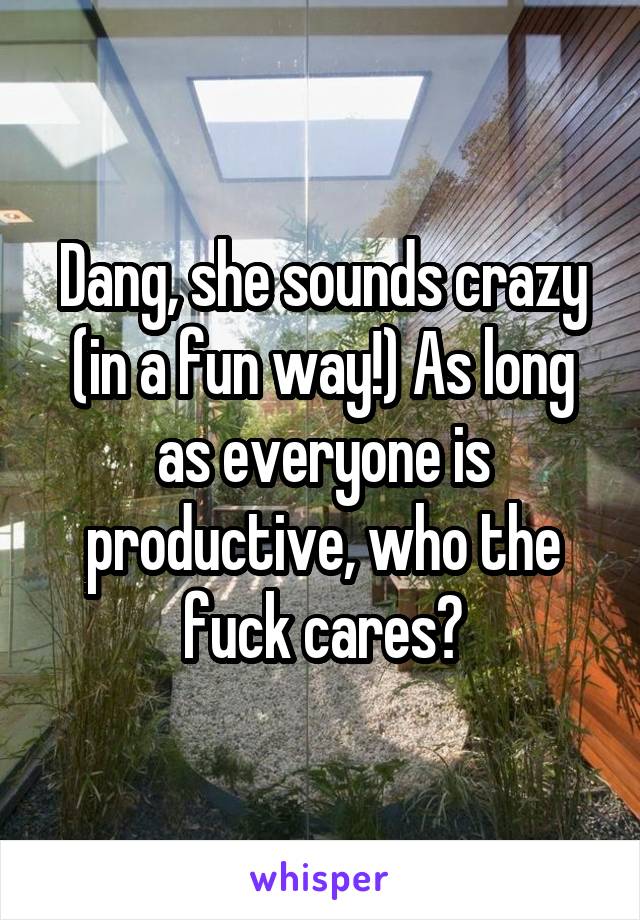 Dang, she sounds crazy (in a fun way!) As long as everyone is productive, who the fuck cares?