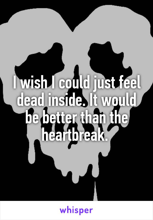 I wish I could just feel dead inside. It would be better than the heartbreak. 