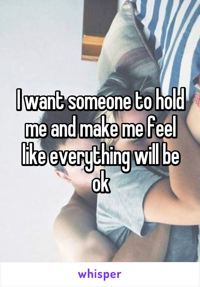 I want someone to hold me and make me feel like everything will be ok