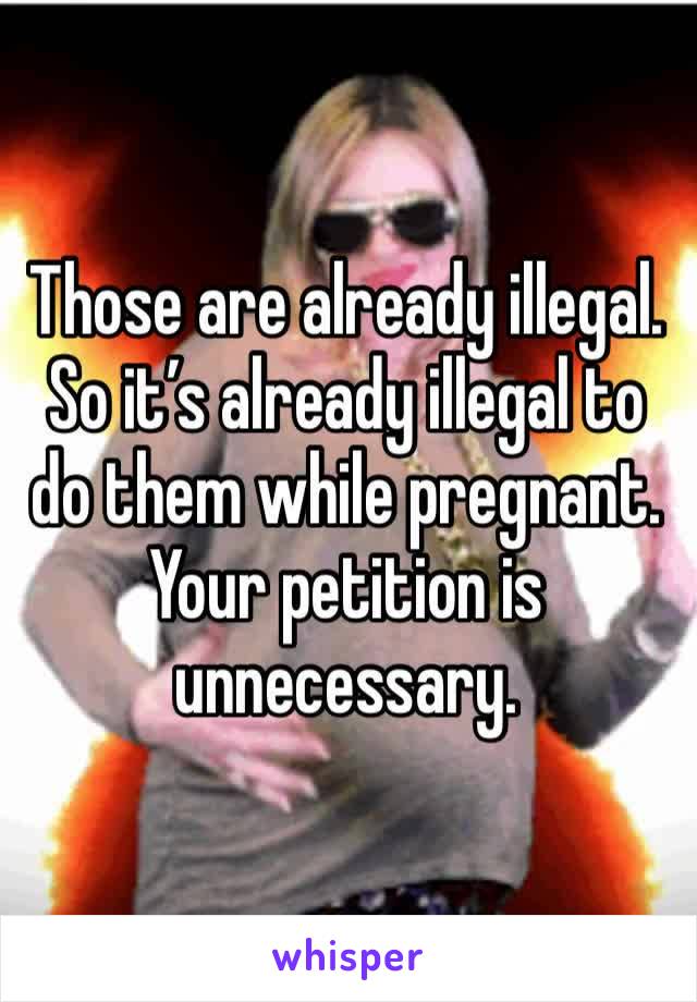 Those are already illegal. So it’s already illegal to do them while pregnant. Your petition is unnecessary.