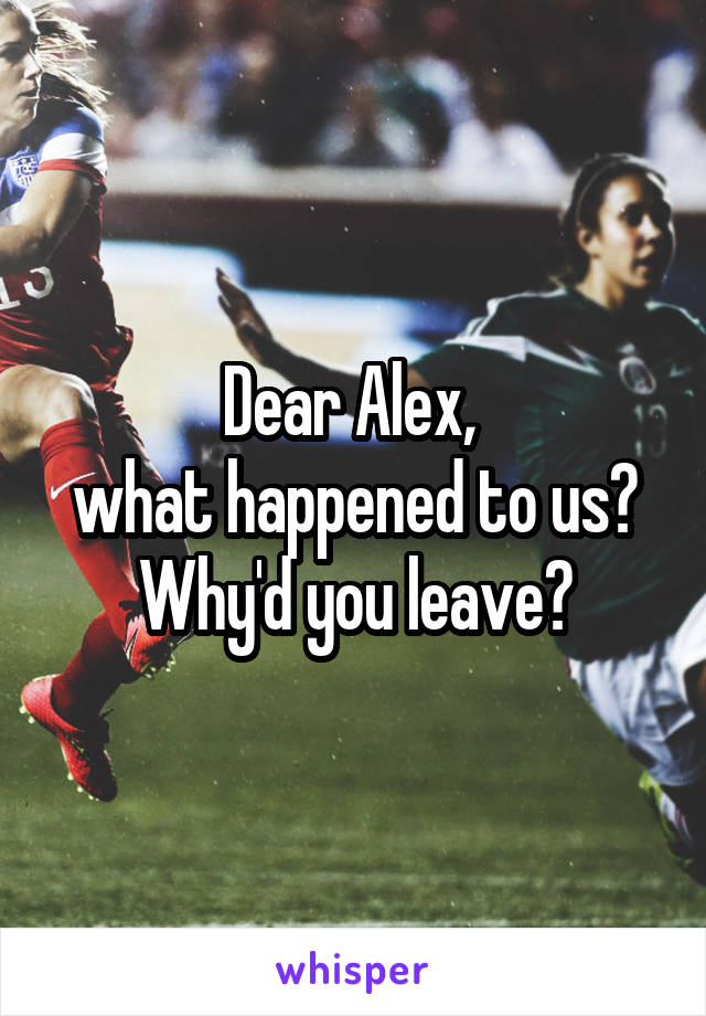 Dear Alex, 
what happened to us? Why'd you leave?