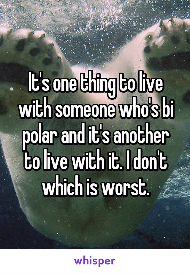 It's one thing to live with someone who's bi polar and it's another to live with it. I don't which is worst.