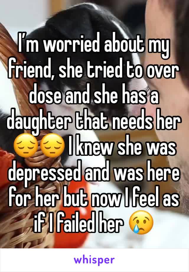 I’m worried about my friend, she tried to over dose and she has a daughter that needs her 😔😔 I knew she was depressed and was here for her but now I feel as if I failed her 😢