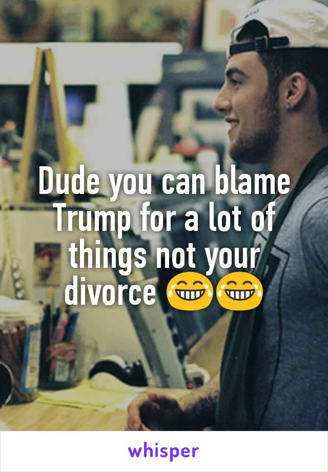 Dude you can blame Trump for a lot of things not your divorce 😂😂