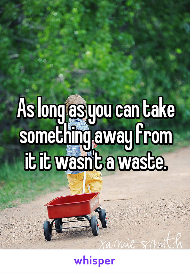 As long as you can take something away from it it wasn't a waste.