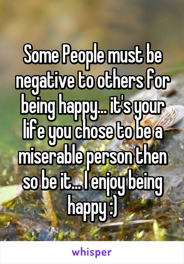 Some People must be negative to others for being happy... it's your life you chose to be a miserable person then so be it... I enjoy being happy :)