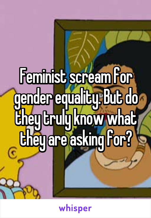 Feminist scream for gender equality. But do they truly know what they are asking for?